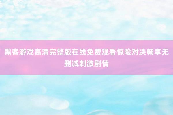 黑客游戏高清完整版在线免费观看惊险对决畅享无删减刺激剧情