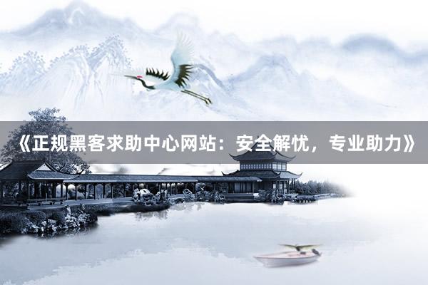 《正规黑客求助中心网站：安全解忧，专业助力》